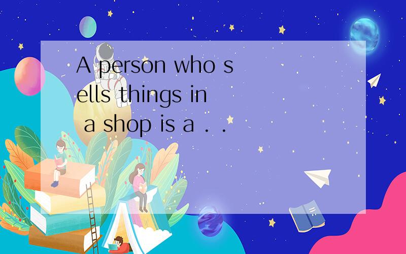 A person who sells things in a shop is a . .
