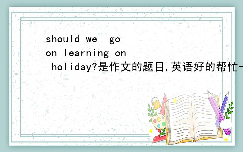 should we  go on learning on holiday?是作文的题目,英语好的帮忙一下,嘿嘿e ,是你们写一下作文啦，不是翻译哦
