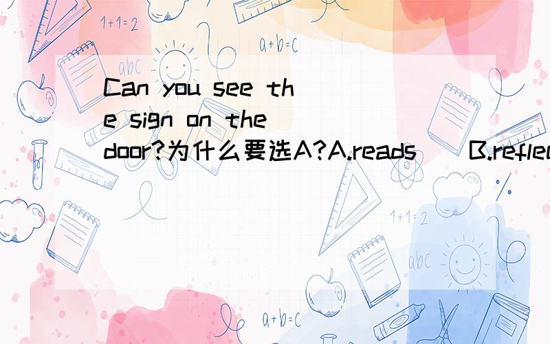 Can you see the sign on the door?为什么要选A?A.reads    B.reflect   C.registers   D.reports