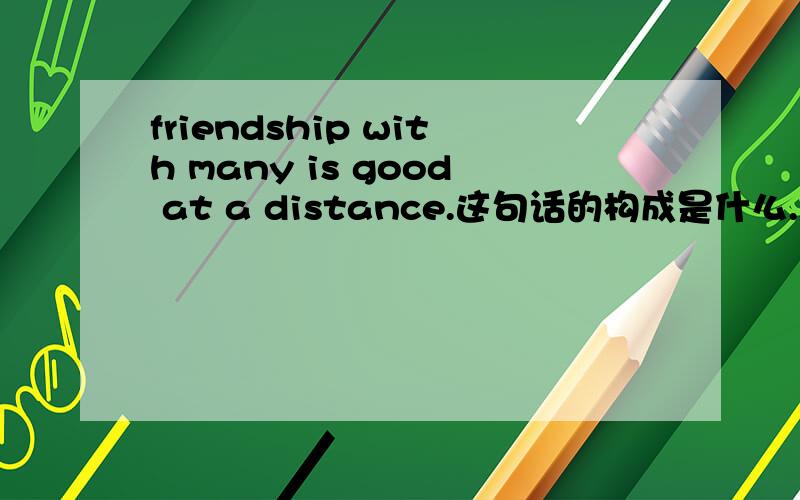 friendship with many is good at a distance.这句话的构成是什么...with many 在这里起什么作用..