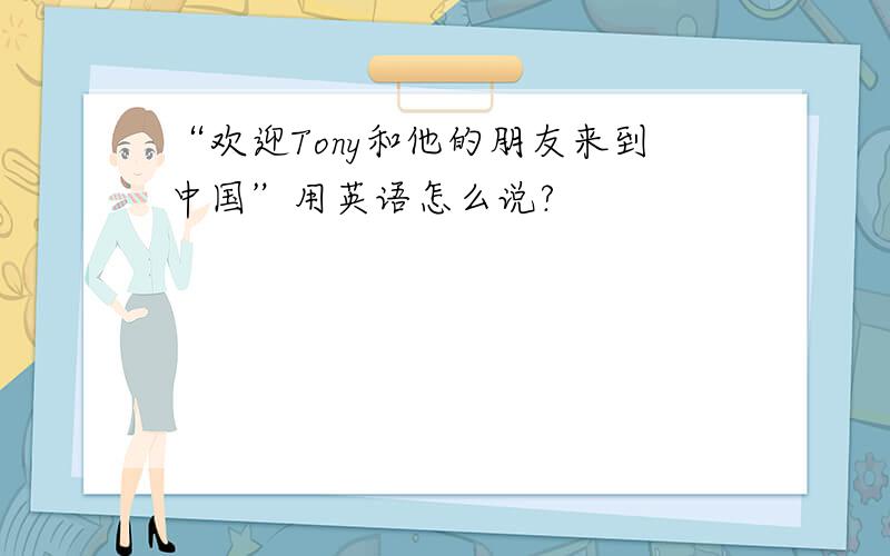 “欢迎Tony和他的朋友来到中国”用英语怎么说?