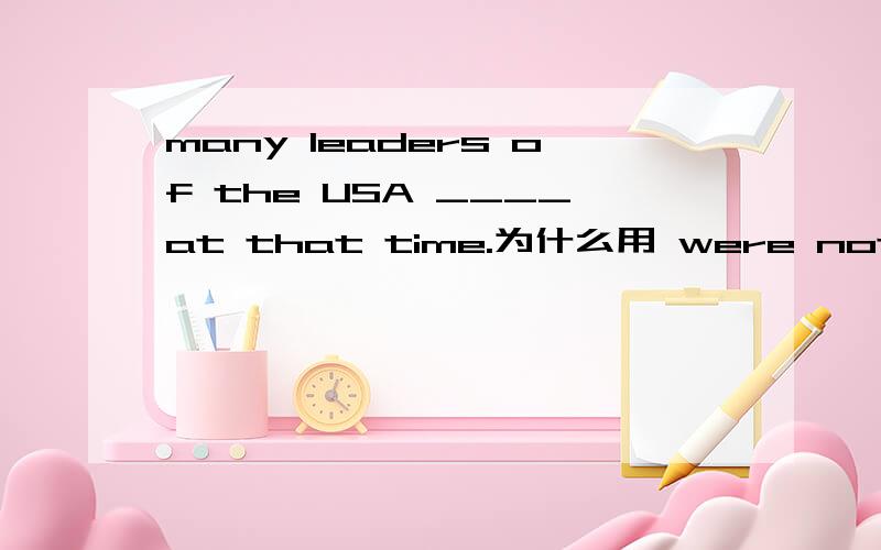 many leaders of the USA ____at that time.为什么用 were not highly thought of