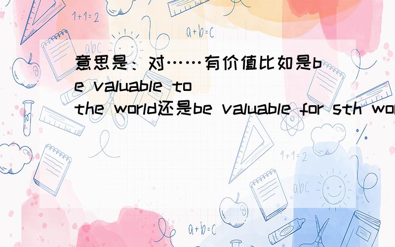意思是：对……有价值比如是be valuable to the world还是be valuable for sth world?