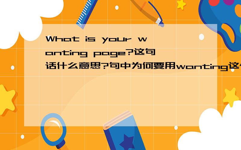 What is your wanting page?这句话什么意思?句中为何要用wanting这个现在分词?What is your wanting page?这句话什么意思?句中为何要用wanting这个现在分词