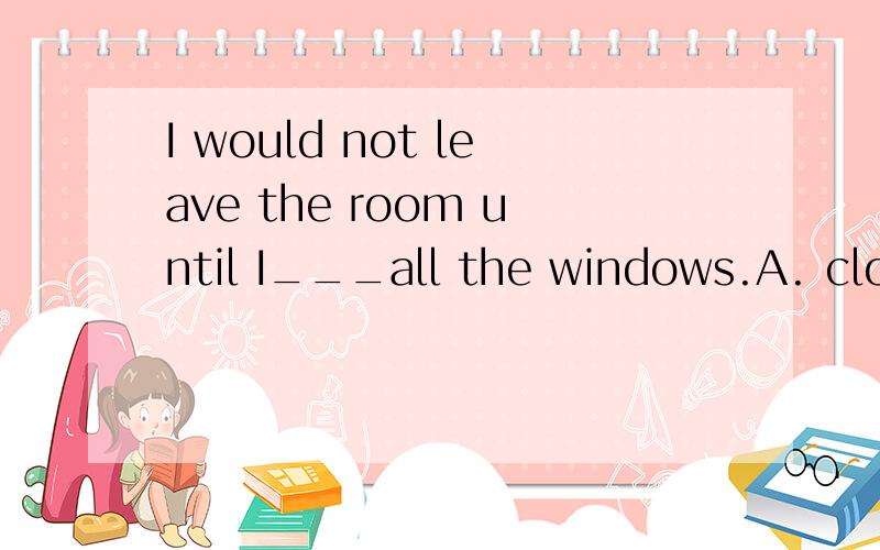 I would not leave the room until I___all the windows.A. closed B.have closed C.would have closedD.had closed  为什么选D?