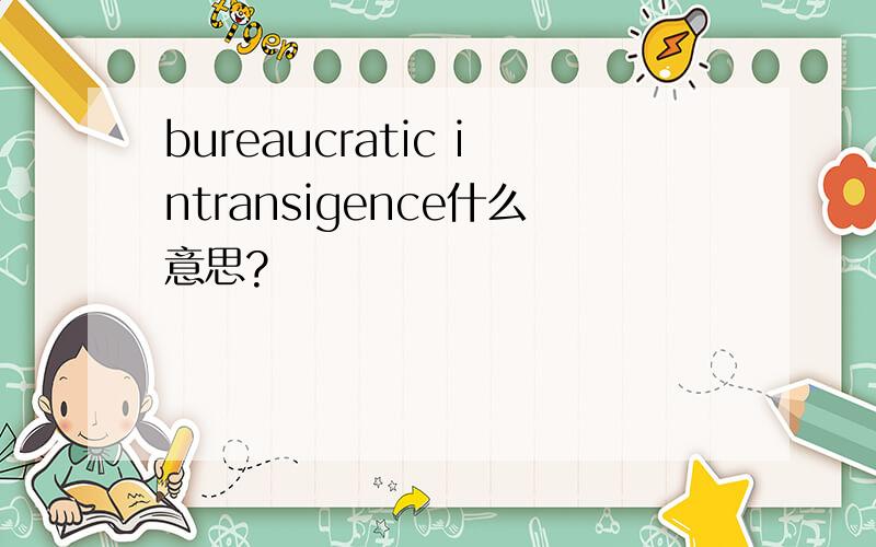 bureaucratic intransigence什么意思?