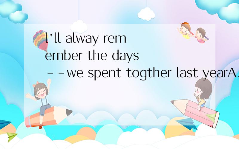 l'll alway remember the days--we spent togther last yearA.when B.where c.who D.that