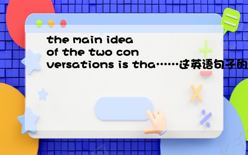 the main idea of the two conversations is tha……这英语句子的意思是?不要用百度翻译