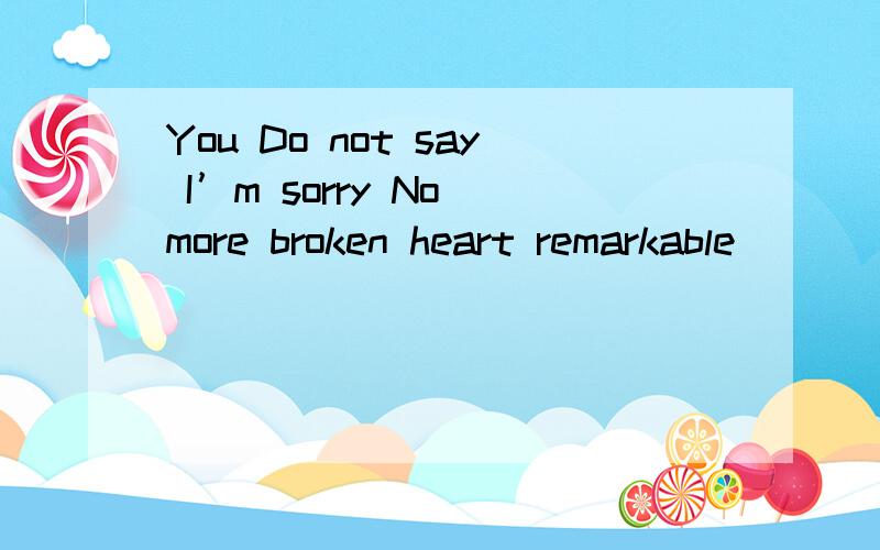 You Do not say I’m sorry No more broken heart remarkable