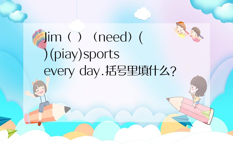 Jim（ ）（need）( )(piay)sports every day.括号里填什么?