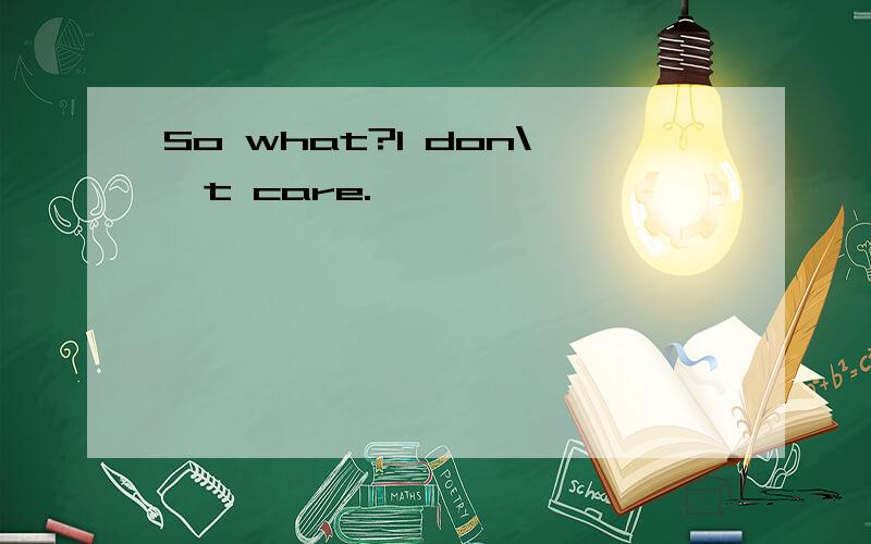 So what?I don\'t care.