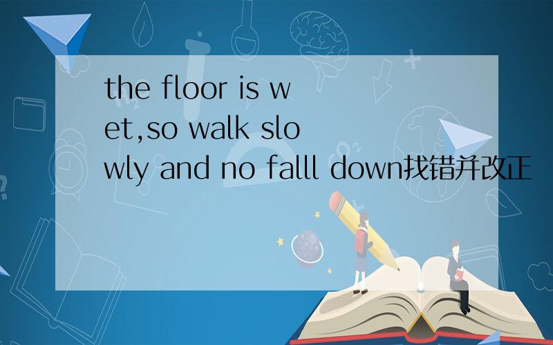 the floor is wet,so walk slowly and no falll down找错并改正