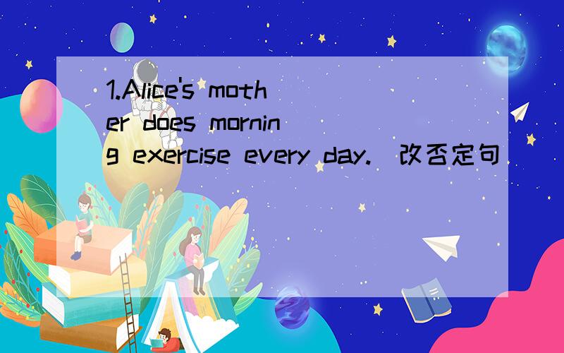 1.Alice's mother does morning exercise every day.(改否定句）