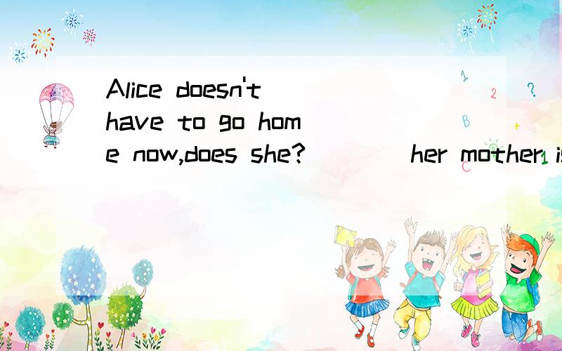 Alice doesn't have to go home now,does she?____her mother is badly hurt Ayes she does B No,sheB No,she doesn't