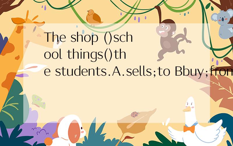 The shop ()school things()the students.A.sells;to Bbuy;from Csells;from Dbuys;fromA.sells;to B.buy;from C.sells;from D.buys;from