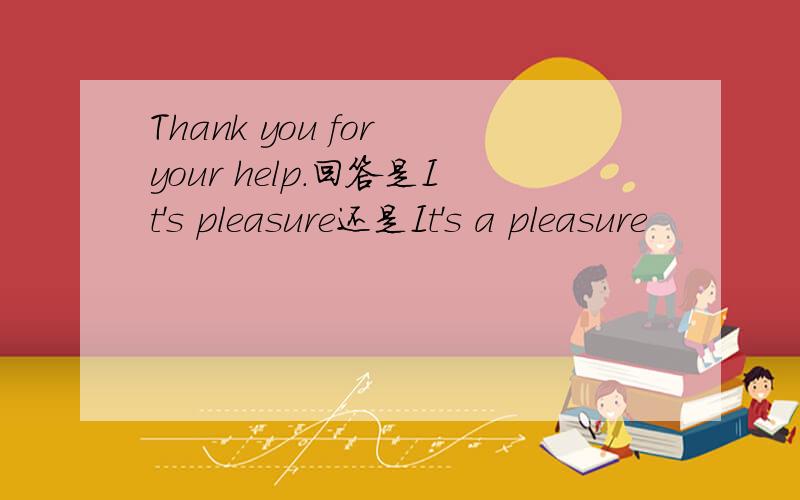 Thank you for your help.回答是It's pleasure还是It's a pleasure