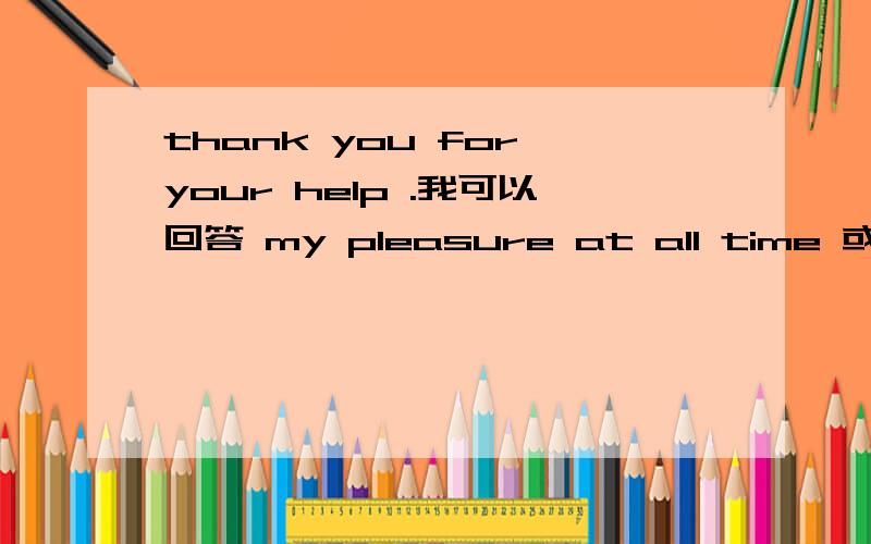 thank you for your help .我可以回答 my pleasure at all time 或 my pleasure any time.这种形式回答吗要单说。at all time 、any time 表示我随时恭候
