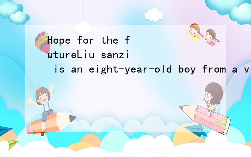 Hope for the futureLiu sanzi is an eight-year-old boy from a village in Hunan province .His parents want him to drop out of shool.It't important for him to work on their farm becausethere are seven people in Liu's family and they are very poor Li Yin