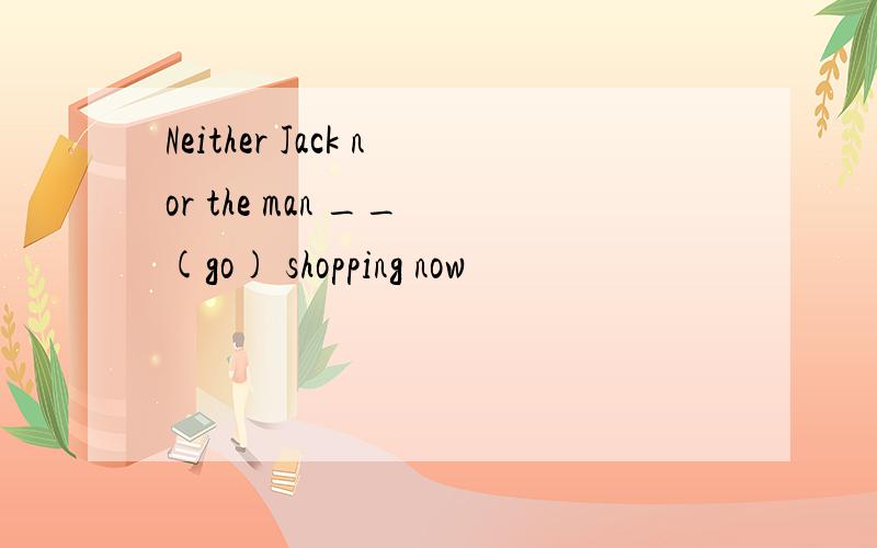 Neither Jack nor the man __ (go) shopping now