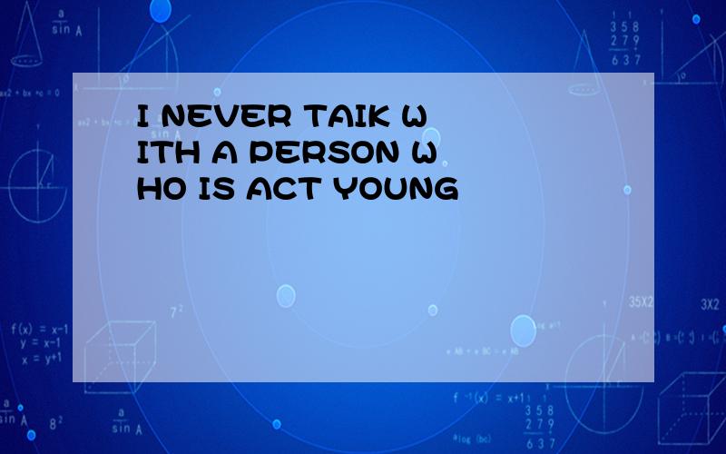 I NEVER TAIK WITH A PERSON WHO IS ACT YOUNG