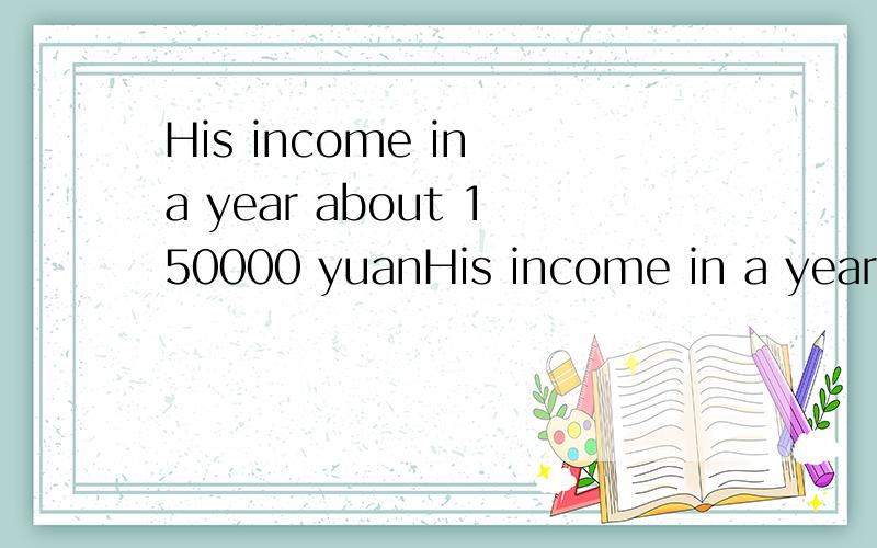 His income in a year about 150000 yuanHis income in a year______about 150000 yuanA.adds up toB.comes toC.totalsD.all the above