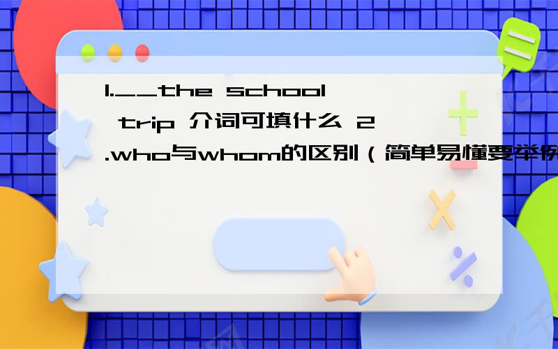 1.__the school trip 介词可填什么 2.who与whom的区别（简单易懂要举例）（下同） must与have to的区别