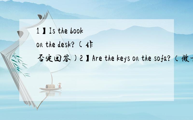 1】Is the book on the desk?(作否定回答)2】Are the keys on the sofa?（做肯定回答）3】The math book is on the dresser.（改为否定句）4】The tapes are in the drawer.（变为否定句）5】The table is on the floor.（对划线部