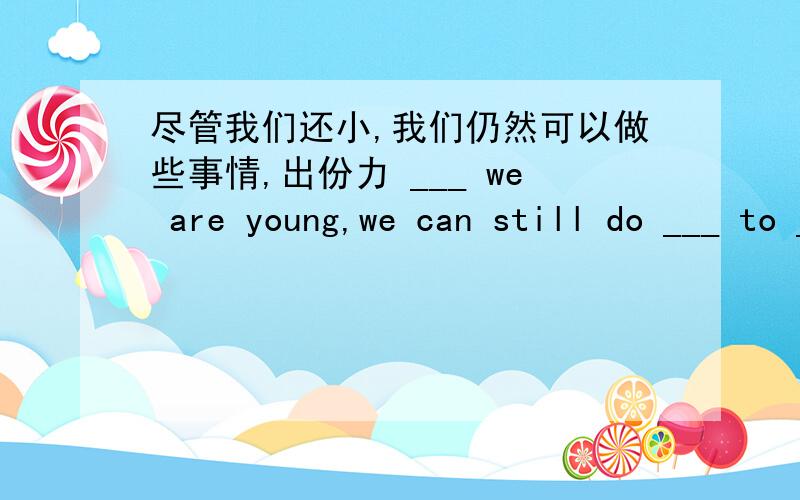 尽管我们还小,我们仍然可以做些事情,出份力 ___ we are young,we can still do ___ to ___