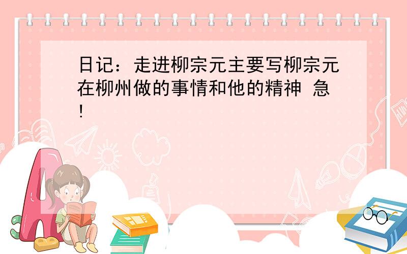 日记：走进柳宗元主要写柳宗元在柳州做的事情和他的精神 急!