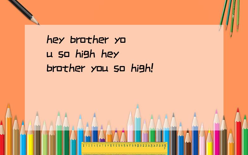 hey brother you so high hey brother you so high!