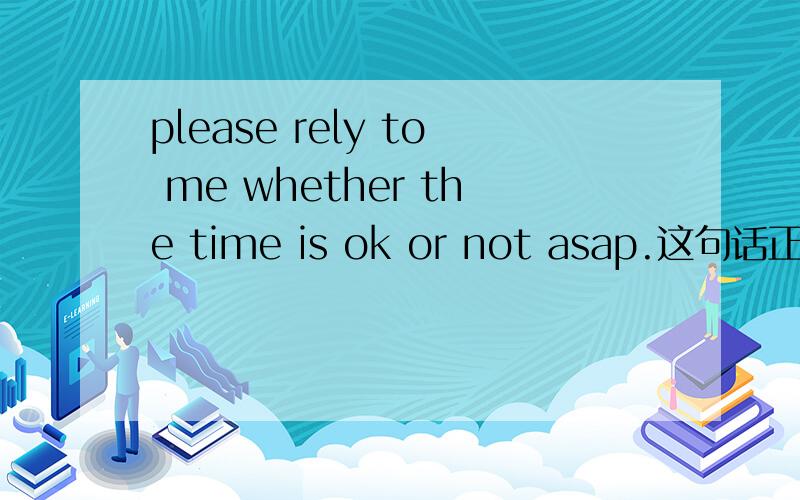 please rely to me whether the time is ok or not asap.这句话正确吗?是reply！打错了！