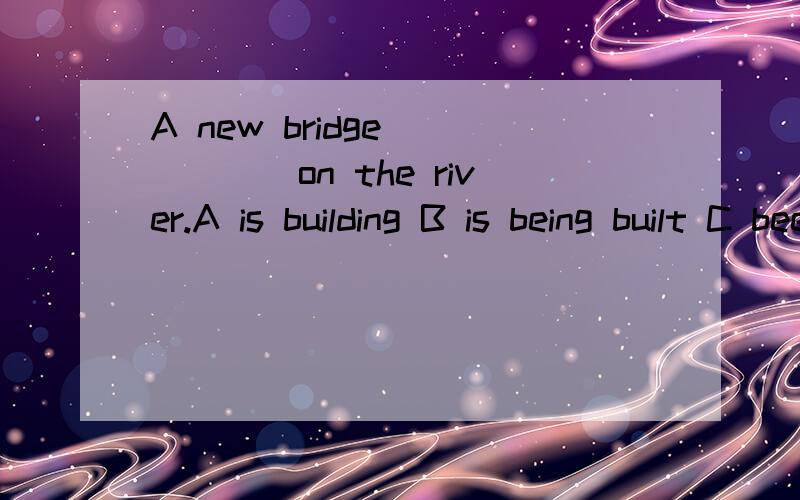 A new bridge _____on the river.A is building B is being built C been built D are building