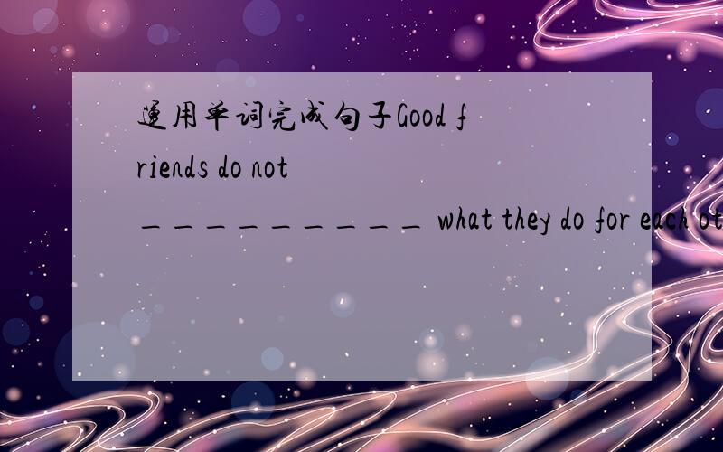 运用单词完成句子Good friends do not _________ what they do for each other ; instead they offer help when it is needed.