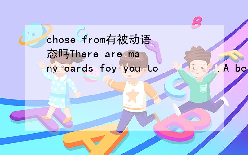 chose from有被动语态吗There are many cards foy you to _________.A be chosen from B choose from C choosing from请问为什么选B,而不选A?
