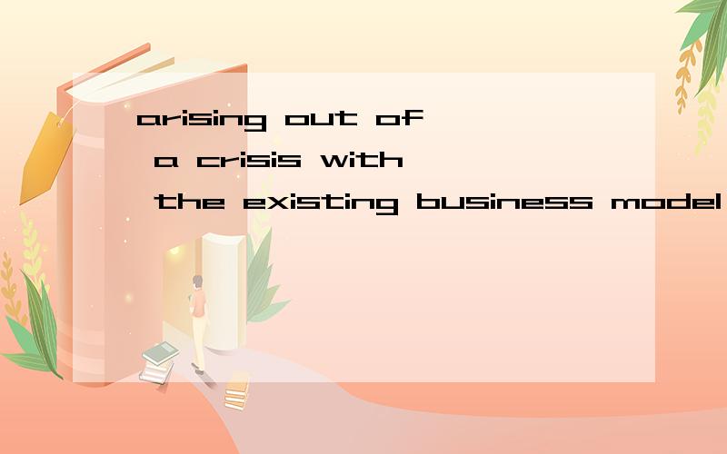 arising out of a crisis with the existing business model .