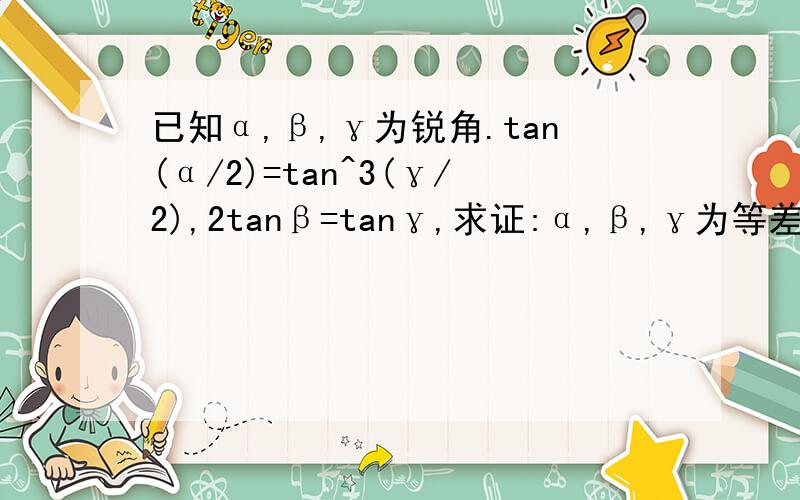 已知α,β,γ为锐角.tan(α/2)=tan^3(γ/2),2tanβ=tanγ,求证:α,β,γ为等差数列