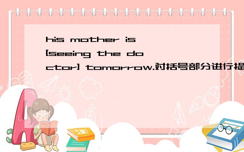 his mother is [seeing the doctor] tomorrow.对括号部分进行提问?、