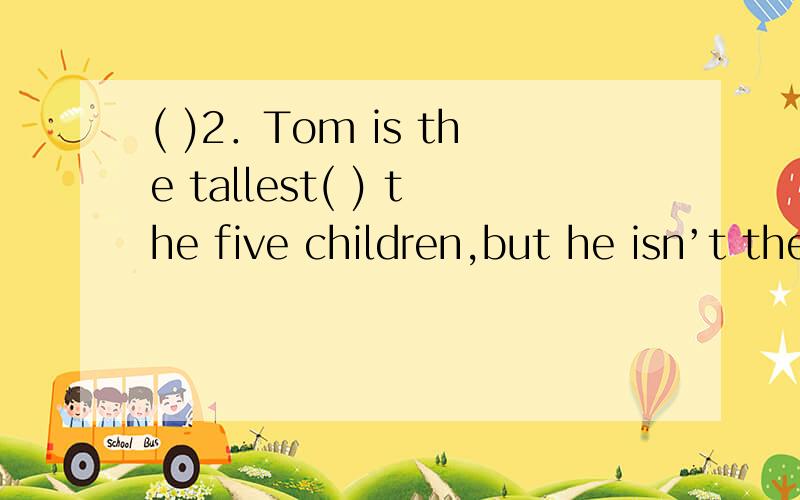 ( )2．Tom is the tallest( ) the five children,but he isn’t the tallest ( )his class.A.in,in B.of,in C.in,of D.of,of