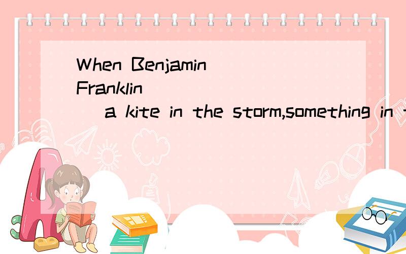 When Benjamin Franklin ______ a kite in the storm,something in the wire gave him a fright.A.flies B.fly C.flew D.flying