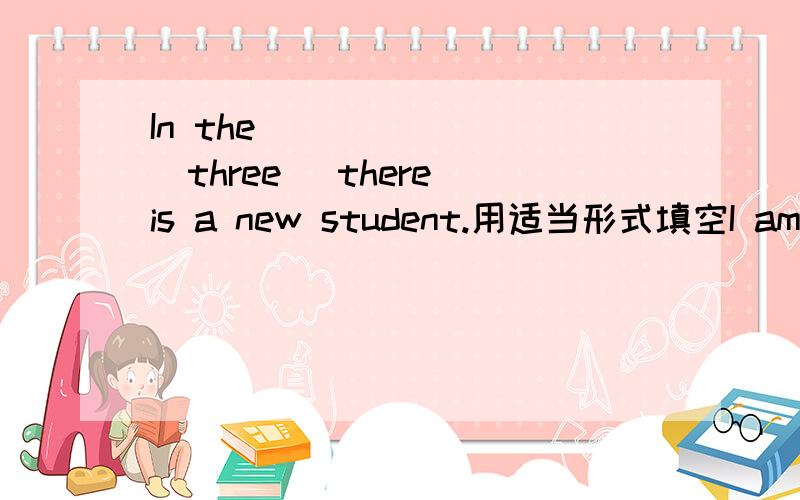 In the _______(three) there is a new student.用适当形式填空I am__________(two) one here,and you?