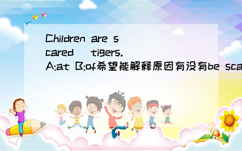 Children are scared _tigers.A:at B:of希望能解释原因有没有be scared at这种形式呀！如果有的话那be scared at,be scared of的区别在哪！