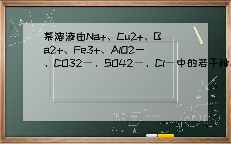 某溶液由Na+、Cu2+、Ba2+、Fe3+、AlO2―、CO32―、SO42―、Cl―中的若干种离子某溶液由Na+、Cu2+、Ba2+ 、Fe3+、 AlO2-、CO32- 、SO42-、Cl-中的若干种离子组成.取适量该溶液进行如下实验：①向其中加入
