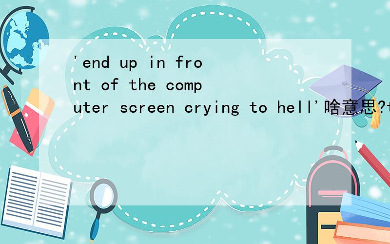 'end up in front of the computer screen crying to hell'啥意思?thx!