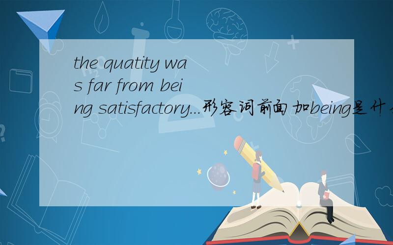 the quatity was far from being satisfactory...形容词前面加being是什么用法,为什么不用他的名词形式