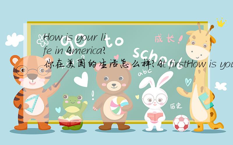 How is your life in America?你在美国的生活怎么样?At firstHow is your life in America?你在美国的生活怎么样?At first I missed my family but now I have lots of friends.起初我想念我的家人,但是现在我有很多朋友.