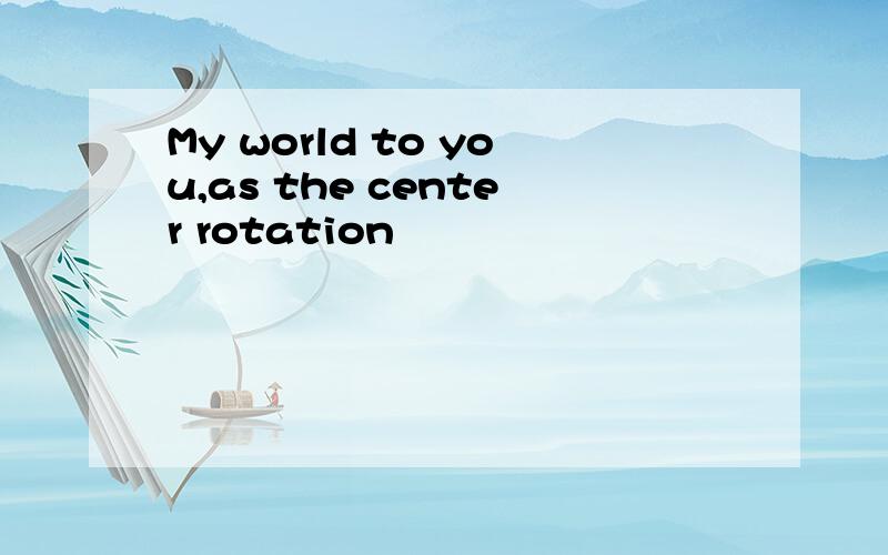 My world to you,as the center rotation