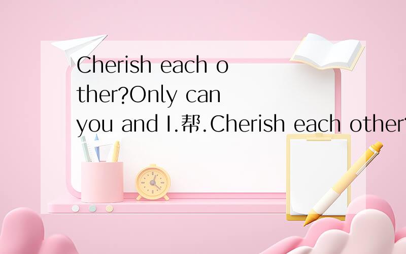 Cherish each other?Only can you and I.帮.Cherish each other?Only can you and I.请朋友们帮我解答一下这句英语的意思,