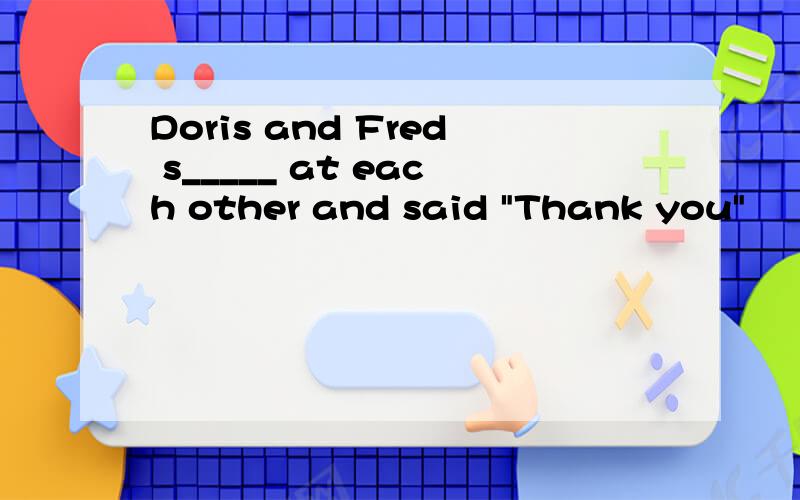 Doris and Fred s_____ at each other and said 
