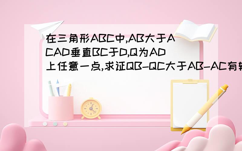 在三角形ABC中,AB大于ACAD垂直BC于D,Q为AD上任意一点,求证QB-QC大于AB-AC有辅助线的