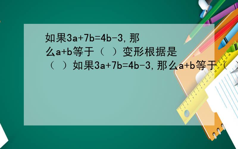 如果3a+7b=4b-3,那么a+b等于（ ）变形根据是（ ）如果3a+7b=4b-3,那么a+b等于（ ）变形根据是（ ）